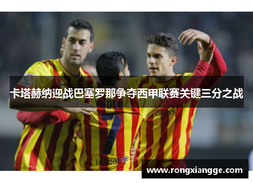 卡塔赫纳迎战巴塞罗那争夺西甲联赛关键三分之战