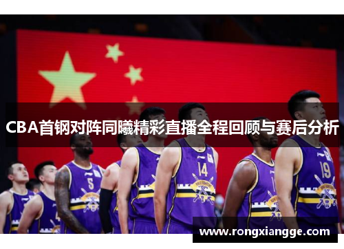 CBA首钢对阵同曦精彩直播全程回顾与赛后分析