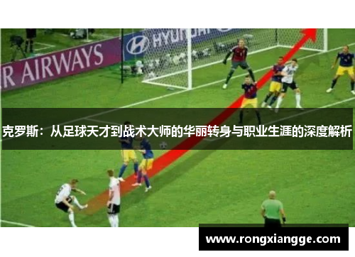 克罗斯：从足球天才到战术大师的华丽转身与职业生涯的深度解析